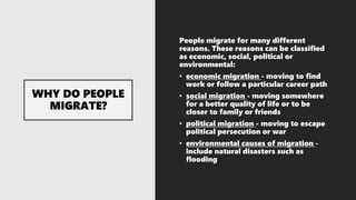 People migrate for many different
reasons. These reasons can be classified
as economic, social, political or
environmental:
• economic migration - moving to find
work or follow a particular career path
• social migration - moving somewhere
for a better quality of life or to be
closer to family or friends
• political migration - moving to escape
political persecution or war
• environmental causes of migration -
include natural disasters such as
flooding
 