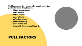 Pull factors are the reasons why people move to a
particular area. They include:
• higher employment
• more wealth
• better services
• good climate
• safer, less crime
• political stability
• more fertile land
• lower risk from natural hazards
 