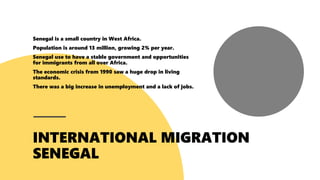 Senegal is a small country in West Africa.
Population is around 13 million, growing 2% per year.
Senegal use to have a stable government and opportunities
for immigrants from all over Africa.
The economic crisis from 1990 saw a huge drop in living
standards.
There was a big increase in unemployment and a lack of jobs.
 