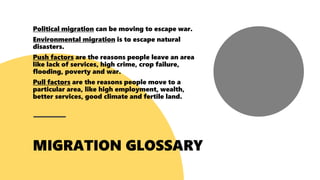 Political migration can be moving to escape war.
Environmental migration is to escape natural
disasters.
Push factors are the reasons people leave an area
like lack of services, high crime, crop failure,
flooding, poverty and war.
Pull factors are the reasons people move to a
particular area, like high employment, wealth,
better services, good climate and fertile land.
 