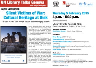 UN Library Talks Geneva
Thursday 5 February 2015
4 p.m. - 5:30 p.m.
Followed by a reception
Library Events Room (B-135)
Palais des Nations, Building B, 1st Floor
www.unog.ch/librarytalks
Silent Victims of War:
Cultural Heritage at Risk
The case of Syria seen through UNOSAT satellite imagery analysis
Invitees not in possession of a UN badge should register on the UNOG website
at www.unog.ch/librarytalks, bring a valid ID and a copy of this invitation on the day of the event
to the Pregny Gate, located at 8 - 14 Avenue de la Paix, 1211 Geneva 10.
For directions to the venue, click here
Welcome Remarks:
Ruth Hahn-Weinert, Officer-in-Charge, UNOG Library
Speakers:
Einar Bjørgo, UNOSAT Manager
Vittorio Mainetti, University of Geneva
Blandine Blukacz-Louisfert, Chief, Institutional Memory Section,
UNOG Library
Giovanni Boccardi, Head, Emergency Preparedness and Response Unit,
Culture Sector, UNESCO
Peter Stone, Secretary of the Blue Shield International
Moderator:
Francesco Pisano, Director of Research, Technology Applications
and Knowledge Systems, UNITAR
Panel Discussion
Cultural heritage is often a silent casualty of
war. Under international law, warring parties
must refrain from any act of hostility directed
against cultural property. However, the history
of war is also the history of the progressive loss
of invaluable treasures, some of which belong
to our collective memory.
Today satellite imagery technology allows an
unbiased look at the consequences of armed
conflicts on cultural sites. UNOSAT, the UNITAR
Operational Satellite Applications Programme,
has recently released a study illustrating the
loss of important heritage across conflict-
stricken Syria.
This Library Talk will guide us through the
articulated international law system for the
protectionofculturalsites,allthewhilerevealing
the dramatic impact of war on monuments and
important sites in Syria, some of which date
back over 4,000 years. The session will also
tackle the importance of preserving archives
and libraries from the rage of war. A debate
with the audience will follow and the experts
will be available to answer questions.
 