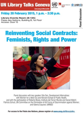 UN Library Talks Geneva
Friday 20 February 2015, 1 p.m. - 2:30 p.m.
Library Events Room (B-135)
Palais des Nations, Building B, 1st Floor
Access: Door 15
www.unog.ch/librarytalks
Panel discussion with key speaker Gita Sen, Development Alternatives
with Women for a New Era and Harvard School of Public Health,
and with the participation of Roberto Bissio, Instituto del Tercer Mundo and Social Watch;
Patricia Schulz, UN Committee on the Elimination of All Forms of Discrimination against Women;
and Valeria Esquivel, UNRISD
UN Library Talks Geneva
www.unog.ch/librarytalks
Reinventing Social Contracts:
Feminists, Rights and Power
PanelDiscussion
For access to the Palais des Nations, please register at www.unog.ch/librarytalks.
 
