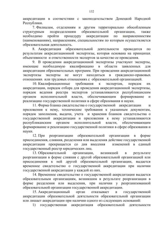 132
аккредитации в соответствии с законодательством Донецкой Народной
Республики.
7. Филиалам, отделениям и другим территориально обособленным
структурным подразделениям образовательной организации, также
необходимо пройти процедуру аккредитации по направленностям
(наименованиям), направлениям, специальностям по которым осуществляется
образовательная деятельность.
8. Аккредитация образовательной деятельности проводится по
результатам аккредитационной экспертизы, которая основана на принципах
объективности и ответственности экспертов за качество ее проведения.
9. В проведении аккредитационной экспертизы участвуют эксперты,
имеющие необходимую квалификацию в области заявленных для
аккредитации образовательных программ. При проведении аккредитационной
экспертизы эксперты не могут находиться в гражданско-правовых
отношениях или трудовых отношениях с образовательной организацией.
10. Квалификационные требования к экспертам, порядок их
аккредитации, порядок отбора для проведения аккредитационной экспертизы,
порядок ведения реестра экспертов устанавливаются республиканским
органом исполнительной власти, обеспечивающим формирование и
реализацию государственной политики в сфере образования и науки.
11. Форма бланка свидетельства о государственной аккредитации и
приложения к нему, технические требования к указанным документам,
порядок заполнения, выдачи, учета и хранения бланков свидетельства о
государственной аккредитации и приложения к нему устанавливаются
республиканским органом исполнительной власти, обеспечивающим
формирование и реализацию государственной политики в сфере образования и
науки.
12. При реорганизации образовательной организации в форме
присоединения, слияния, разделения или выделения действие государственной
аккредитации прекращается со дня внесения изменений в единый
государственный реестр юридических лиц.
13. Образовательной организации, возникшей в результате
реорганизации в форме слияния с другой образовательной организацией или
присоединения к ней другой образовательной организации, выдается
временное свидетельство о государственной аккредитации при наличии
государственной аккредитации у каждой из них.
14. Временное свидетельство о государственной аккредитации выдается
образовательным организациям, возникшим в результате реорганизации в
форме разделения или выделения, при наличии у реорганизованной
образовательной организации государственной аккредитации.
15. Аккредитационный орган отказывает в государственной
аккредитации образовательной деятельности образовательной организации
или лишает аккредитации при наличии одного из следующих оснований:
1) государственная аккредитация образовательной деятельности
 