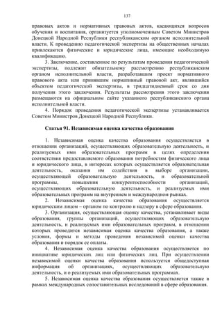 137
правовых актов и нормативных правовых актов, касающихся вопросов
обучения и воспитания, организуется уполномоченным Советом Министров
Донецкой Народной Республики республиканским органом исполнительной
власти. К проведению педагогической экспертизы на общественных началах
привлекаются физические и юридические лица, имеющие необходимую
квалификацию.
3. Заключение, составленное по результатам проведения педагогической
экспертизы, подлежит обязательному рассмотрению республиканским
органом исполнительной власти, разработавшим проект нормативного
правового акта или принявшим нормативный правовой акт, являвшийся
объектом педагогической экспертизы, в тридцатидневный срок со дня
получения этого заключения. Результаты рассмотрения этого заключения
размещаются на официальном сайте указанного республиканского органа
исполнительной власти.
4. Порядок проведения педагогической экспертизы устанавливается
Советом Министров Донецкой Народной Республики.
Статья 91. Независимая оценка качества образования
1. Независимая оценка качества образования осуществляется в
отношении организаций, осуществляющих образовательную деятельность, и
реализуемых ими образовательных программ в целях определения
соответствия предоставляемого образования потребностям физического лица
и юридического лица, в интересах которых осуществляется образовательная
деятельность, оказания им содействия в выборе организации,
осуществляющей образовательную деятельность, и образовательной
программы, повышения конкурентоспособности организаций,
осуществляющих образовательную деятельность, и реализуемых ими
образовательных программ на внутреннем и международном рынках.
2. Независимая оценка качества образования осуществляется
юридическим лицом – органом по контролю и надзору в сфере образования.
3. Организация, осуществляющая оценку качества, устанавливает виды
образования, группы организаций, осуществляющих образовательную
деятельность, и реализуемых ими образовательных программ, в отношении
которых проводится независимая оценка качества образования, а также
условия, формы и методы проведения независимой оценки качества
образования и порядок ее оплаты.
4. Независимая оценка качества образования осуществляется по
инициативе юридических лиц или физических лиц. При осуществлении
независимой оценки качества образования используется общедоступная
информация об организациях, осуществляющих образовательную
деятельность, и о реализуемых ими образовательных программах.
5. Независимая оценка качества образования осуществляется также в
рамках международных сопоставительных исследований в сфере образования.
 