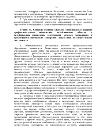 146
социального, культурного назначения, общежития, а также клинические базы,
находящиеся в оперативном управлении образовательных организаций или
принадлежащие им на ином праве, приватизации не подлежат.
3. При ликвидации образовательной организации ее имущество после
удовлетворения требований кредиторов направляется на цели развития
образования в соответствии с уставом образовательной организации.
Статья 99. Создание образовательными организациями высшего
профессионального образования хозяйственных обществ и
хозяйственных партнерств, деятельность которых заключается в
практическом применении (внедрении) результатов интеллектуальной
деятельности
1. Образовательные организации высшего профессионального
образования, являющиеся бюджетными учреждениями, автономными
учреждениями, имеют право без согласия собственника их имущества с
уведомлением республиканского органа исполнительной власти,
обеспечивающего формирование и реализацию государственной политики в
сфере образования и науки, быть учредителями (в том числе совместно с
другими лицами) хозяйственных обществ и хозяйственных партнерств,
деятельность которых заключается в практическом применении (внедрении)
результатов интеллектуальной деятельности (программ для электронных
вычислительных машин, баз данных, изобретений, полезных моделей,
промышленных образцов, селекционных достижений, топологий
интегральных микросхем, секретов производства (ноу-хау), исключительные
права на которые принадлежат указанным образовательным организациям (в
том числе совместно с другими лицами). При этом уведомления о создании
хозяйственных обществ или хозяйственных партнерств должны быть
направлены указанными в настоящей части образовательными организациями
высшего профессионального образования в течение семи дней со дня внесения
в единый государственный реестр юридических лиц записи о государственной
регистрации хозяйственного общества или хозяйственного партнерства.
2. Указанные в части 1 настоящей статьи образовательные организации
высшего профессионального образования в качестве вклада в уставные
капиталы таких хозяйственных обществ и складочные капиталы таких
хозяйственных партнерств вносят право использования результатов
интеллектуальной деятельности (программ для электронных вычислительных
машин, баз данных, изобретений, полезных моделей, промышленных
образцов, селекционных достижений, топологий интегральных микросхем,
секретов производства (ноу-хау), исключительные права на которые
принадлежат указанным образовательным организациям (в том числе
совместно с другими лицами). Денежная оценка права, вносимого в качестве
вклада в уставный капитал хозяйственного общества или складочный капитал
хозяйственного партнерства по лицензионному договору, утверждается
 
