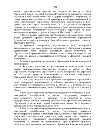 152
власти, осуществляющим функции по контролю и надзору в сфере
образования и науки Донецкой Народной Республики, по заявлениям граждан,
поданным в письменной форме или в форме электронных документов, на
основе экспертизы, в рамках которой проводятся оценка уровня образования и
(или) квалификации, определение равноценности академических и (или)
профессиональных прав, предоставляемых их обладателю в иностранном
государстве, в котором получены образование и (или) квалификация, и прав,
предоставленных обладателям соответствующих образования и (или)
квалификации, которые получены в Донецкой Народной Республике.
5. По результатам экспертизы республиканского органа исполнительной
власти Донецкой Народной Республики, уполномоченным осуществлять
функции по контролю и надзору в сфере образования, принимается одно из
следующих решений:
1) признание иностранного образования и (или) иностранной
квалификации, в том числе признание иностранного образования в качестве
составляющей части освоения конкретного уровня образования по
образовательной программе определенного уровня, с правом на продолжение
обучения по данной образовательной программе в Донецкой Народной
Республике;
2) отказ в признании иностранного образования и (или) иностранной
квалификации.
6. В случае признания республиканским органом исполнительной
власти, осуществляющим функции по контролю и надзору в сфере
образования, иностранного образования и (или) иностранной квалификации
их обладателю выдается свидетельство о признании иностранного
образования и (или) иностранной квалификации.
7. За выдачу свидетельства о признании иностранного образования и
(или) иностранной квалификации и дубликата указанного свидетельства
уплачивается государственная пошлина в размере и в порядке, которые
установлены законодательством Донецкой Народной Республики о налогах и
сборах.
8. При подаче заявления о признании иностранного образования и (или)
иностранной квалификации в форме электронного документа,
предусмотренного частью 4 настоящей статьи, документ об уплате
государственной пошлины за выдачу свидетельства о признании иностранного
образования и (или) иностранной квалификации может быть направлен
заявителем в форме электронного документа.
9. При подаче заявления о признании иностранного образования и (или)
иностранной квалификации в форме электронного документа,
предусмотренного частью 4 настоящей статьи, оригиналы всех необходимых
документов представляются заявителем либо лицом, выступающим в
соответствии с гражданским законодательством Донецкой Народной
Республики в качестве его представителя, при получении оригинала
свидетельства о признании иностранного образования и (или) иностранной
 