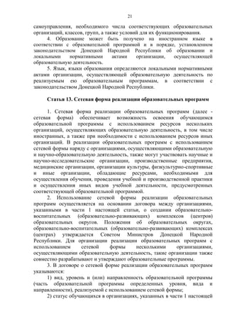 21
самоуправления, необходимого числа соответствующих образовательных
организаций, классов, групп, а также условий для их функционирования.
4. Образование может быть получено на иностранном языке в
соответствии с образовательной программой и в порядке, установленном
законодательством Донецкой Народной Республики об образовании и
локальными нормативными актами организации, осуществляющей
образовательную деятельность.
5. Язык, языки образования определяются локальными нормативными
актами организации, осуществляющей образовательную деятельность по
реализуемым ею образовательным программам, в соответствии с
законодательством Донецкой Народной Республики.
Статья 13. Сетевая форма реализации образовательных программ
1. Сетевая форма реализации образовательных программ (далее -
сетевая форма) обеспечивает возможность освоения обучающимся
образовательной программы с использованием ресурсов нескольких
организаций, осуществляющих образовательную деятельность, в том числе
иностранных, а также при необходимости с использованием ресурсов иных
организаций. В реализации образовательных программ с использованием
сетевой формы наряду с организациями, осуществляющими образовательную
и научно-образовательную деятельность, также могут участвовать научные и
научно-исследовательские организации, производственные предприятия,
медицинские организации, организации культуры, физкультурно-спортивные
и иные организации, обладающие ресурсами, необходимыми для
осуществления обучения, проведения учебной и производственной практики
и осуществления иных видов учебной деятельности, предусмотренных
соответствующей образовательной программой.
2. Использование сетевой формы реализации образовательных
программ осуществляется на основании договора между организациями,
указанными в части 1 настоящей статьи, о создании образовательно-
воспитательных (образовательно-развивающих) комплексов (центров)
образовательных округов. Положения об образовательных округах,
образовательно-воспитательных (образовательно-развивающих) комплексах
(центрах) утверждается Советом Министров Донецкой Народной
Республики. Для организации реализации образовательных программ с
использованием сетевой формы несколькими организациями,
осуществляющими образовательную деятельность, такие организации также
совместно разрабатывают и утверждают образовательные программы.
3. В договоре о сетевой форме реализации образовательных программ
указываются:
1) вид, уровень и (или) направленность образовательной программы
(часть образовательной программы определенных уровня, вида и
направленности), реализуемой с использованием сетевой формы;
2) статус обучающихся в организациях, указанных в части 1 настоящей
 