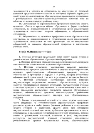 77
задолженности с момента ее образования, по усмотрению их родителей
(законных представителей) оставляются на повторное обучение, переводятся
на обучение по адаптированным образовательным программам в соответствии
с рекомендациями психолого-медико-педагогической комиссии либо на
обучение по индивидуальному учебному плану.
10. Обучающиеся по образовательным программам начального общего,
основного общего и среднего общего образования в форме семейного
образования, не ликвидировавшие в установленные сроки академической
задолженности, продолжают получать образование в образовательной
организации.
11. Обучающиеся по основным профессиональным образовательным
программам, не ликвидировавшие в установленные сроки академической
задолженности, отчисляются из этой организации как не выполнившие
обязанностей по освоению образовательной программы и выполнению
учебного плана.
Статья 56. Итоговая аттестация
1. Итоговая аттестация представляет собой форму оценки степени и
уровня освоения обучающимися образовательной программы.
2. Итоговая аттестация проводится на основе принципов объективности
и независимости оценки качества подготовки обучающихся.
3. Итоговая аттестация, завершающая освоение основных
образовательных программ основного общего и среднего общего образования,
основных профессиональных образовательных программ, является
обязательной и проводится в порядке и в форме, которые установлены
образовательной организацией, если иное не установлено настоящим Законом.
4. Итоговая аттестация, завершающая освоение имеющих
государственную аккредитацию основных образовательных программ,
является государственной итоговой аттестацией. Государственная итоговая
аттестация проводится государственными экзаменационными комиссиями в
целях определения соответствия результатов освоения обучающимися
основных образовательных программ соответствующим требованиям
государственного образовательного стандарта или образовательного
стандарта.
5. Формы государственной итоговой аттестации, порядок проведения
такой аттестации по соответствующим образовательным программам
различного уровня и в любых формах (включая требования к использованию
средств обучения и воспитания, средств связи при проведении
государственной итоговой аттестации, требования, предъявляемые к лицам,
привлекаемым к проведению государственной итоговой аттестации, порядок
подачи и рассмотрения апелляций, изменения и (или) аннулирования
результатов государственной итоговой аттестации) определяются
республиканским органом исполнительной власти, обеспечивающим
 