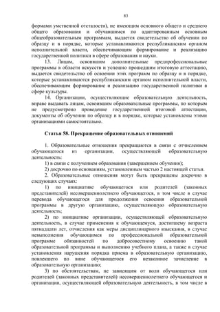 83
формами умственной отсталости), не имеющим основного общего и среднего
общего образования и обучавшимся по адаптированным основным
общеобразовательным программам, выдается свидетельство об обучении по
образцу и в порядке, которые устанавливаются республиканским органом
исполнительной власти, обеспечивающим формирование и реализацию
государственной политики в сфере образования и науки.
13. Лицам, освоившим дополнительные предпрофессиональные
программы в области искусств и успешно прошедшим итоговую аттестацию,
выдается свидетельство об освоении этих программ по образцу и в порядке,
которые устанавливаются республиканским органом исполнительной власти,
обеспечивающим формирование и реализацию государственной политики в
сфере культуры.
14. Организации, осуществляющие образовательную деятельность,
вправе выдавать лицам, освоившим образовательные программы, по которым
не предусмотрено проведение государственной итоговой аттестации,
документы об обучении по образцу и в порядке, которые установлены этими
организациями самостоятельно.
Статья 58. Прекращение образовательных отношений
1. Образовательные отношения прекращаются в связи с отчислением
обучающегося из организации, осуществляющей образовательную
деятельность:
1) в связи с получением образования (завершением обучения);
2) досрочно по основаниям, установленным частью 2 настоящей статьи.
2. Образовательные отношения могут быть прекращены досрочно в
следующих случаях:
1) по инициативе обучающегося или родителей (законных
представителей) несовершеннолетнего обучающегося, в том числе в случае
перевода обучающегося для продолжения освоения образовательной
программы в другую организацию, осуществляющую образовательную
деятельность;
2) по инициативе организации, осуществляющей образовательную
деятельность, в случае применения к обучающемуся, достигшему возраста
пятнадцати лет, отчисления как меры дисциплинарного взыскания, в случае
невыполнения обучающимся по профессиональной образовательной
программе обязанностей по добросовестному освоению такой
образовательной программы и выполнению учебного плана, а также в случае
установления нарушения порядка приема в образовательную организацию,
повлекшего по вине обучающегося его незаконное зачисление в
образовательную организацию;
3) по обстоятельствам, не зависящим от воли обучающегося или
родителей (законных представителей) несовершеннолетнего обучающегося и
организации, осуществляющей образовательную деятельность, в том числе в
 