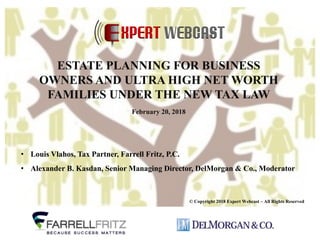 • Louis Vlahos, Tax Partner, Farrell Fritz, P.C.
• Alexander B. Kasdan, Senior Managing Director, DelMorgan & Co., Moderator
© Copyright 2018 Expert Webcast – All Rights Reserved
ESTATE PLANNING FOR BUSINESS
OWNERS AND ULTRA HIGH NET WORTH
FAMILIES UNDER THE NEW TAX LAW
February 20, 2018
 