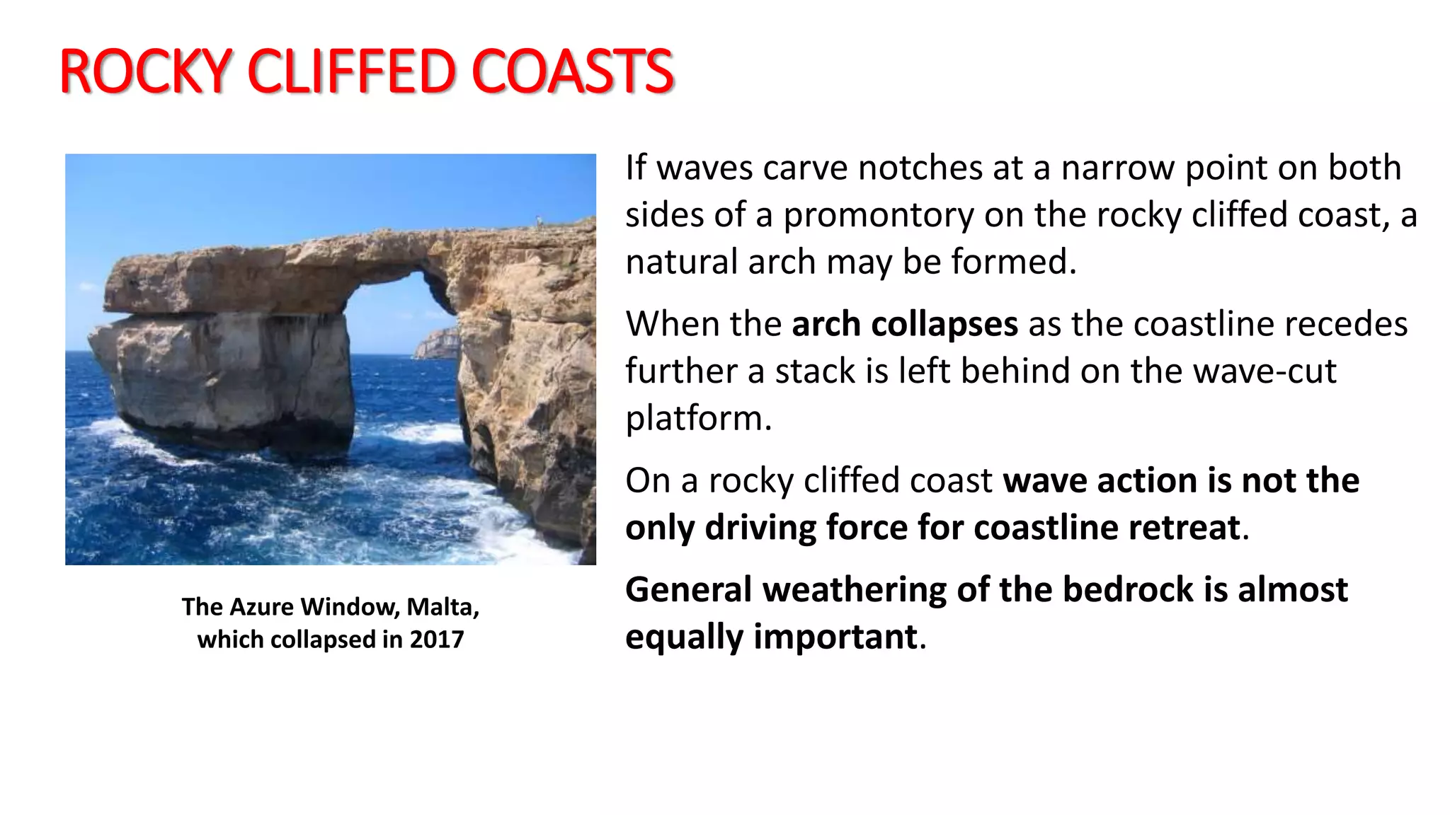 ROCKY CLIFFED COASTS
If waves carve notches at a narrow point on both
sides of a promontory on the rocky cliffed coast, a
natural arch may be formed.
When the arch collapses as the coastline recedes
further a stack is left behind on the wave-cut
platform.
On a rocky cliffed coast wave action is not the
only driving force for coastline retreat.
General weathering of the bedrock is almost
equally important.
The Azure Window, Malta,
which collapsed in 2017
 