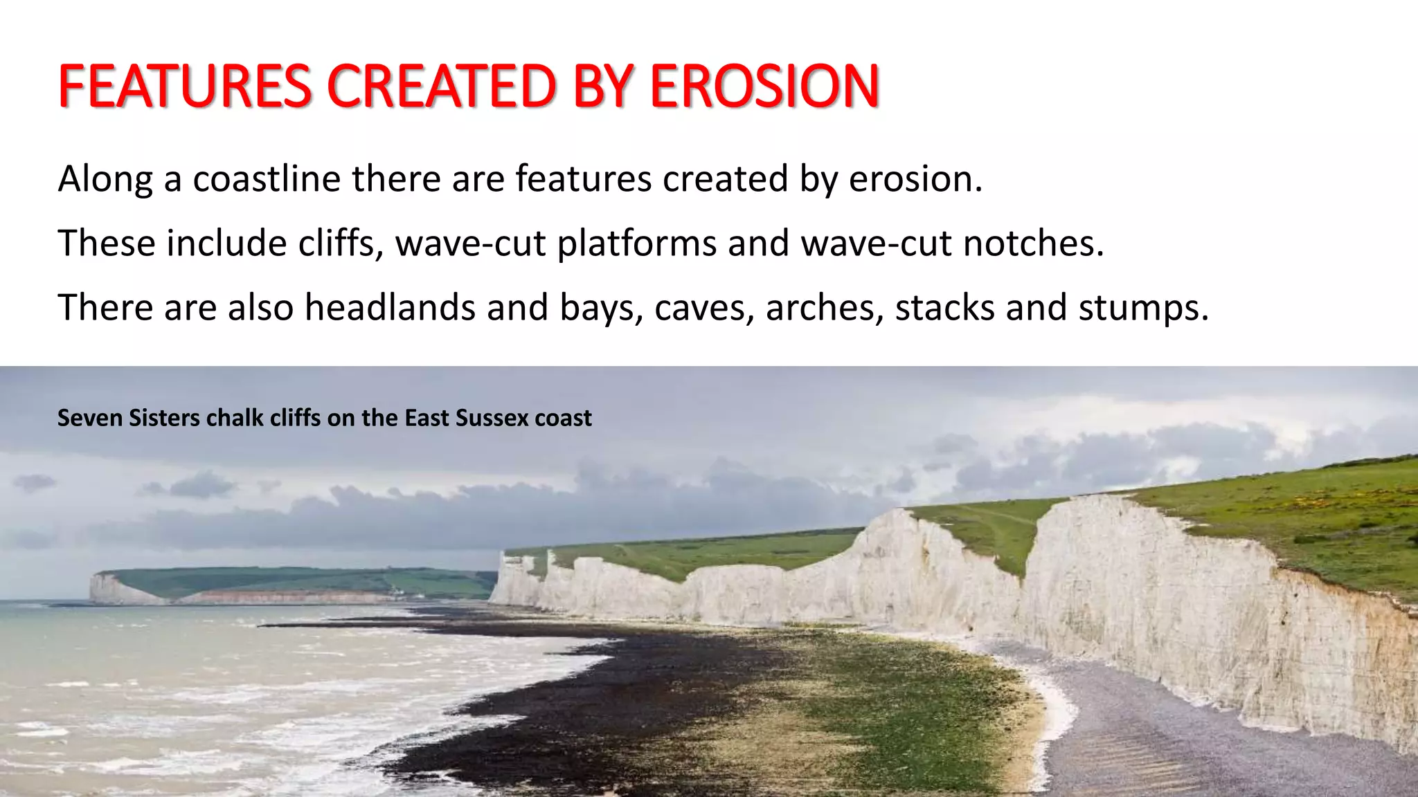 FEATURES CREATED BY EROSION
Along a coastline there are features created by erosion.
These include cliffs, wave-cut platforms and wave-cut notches.
There are also headlands and bays, caves, arches, stacks and stumps.
Seven Sisters chalk cliffs on the East Sussex coast
 