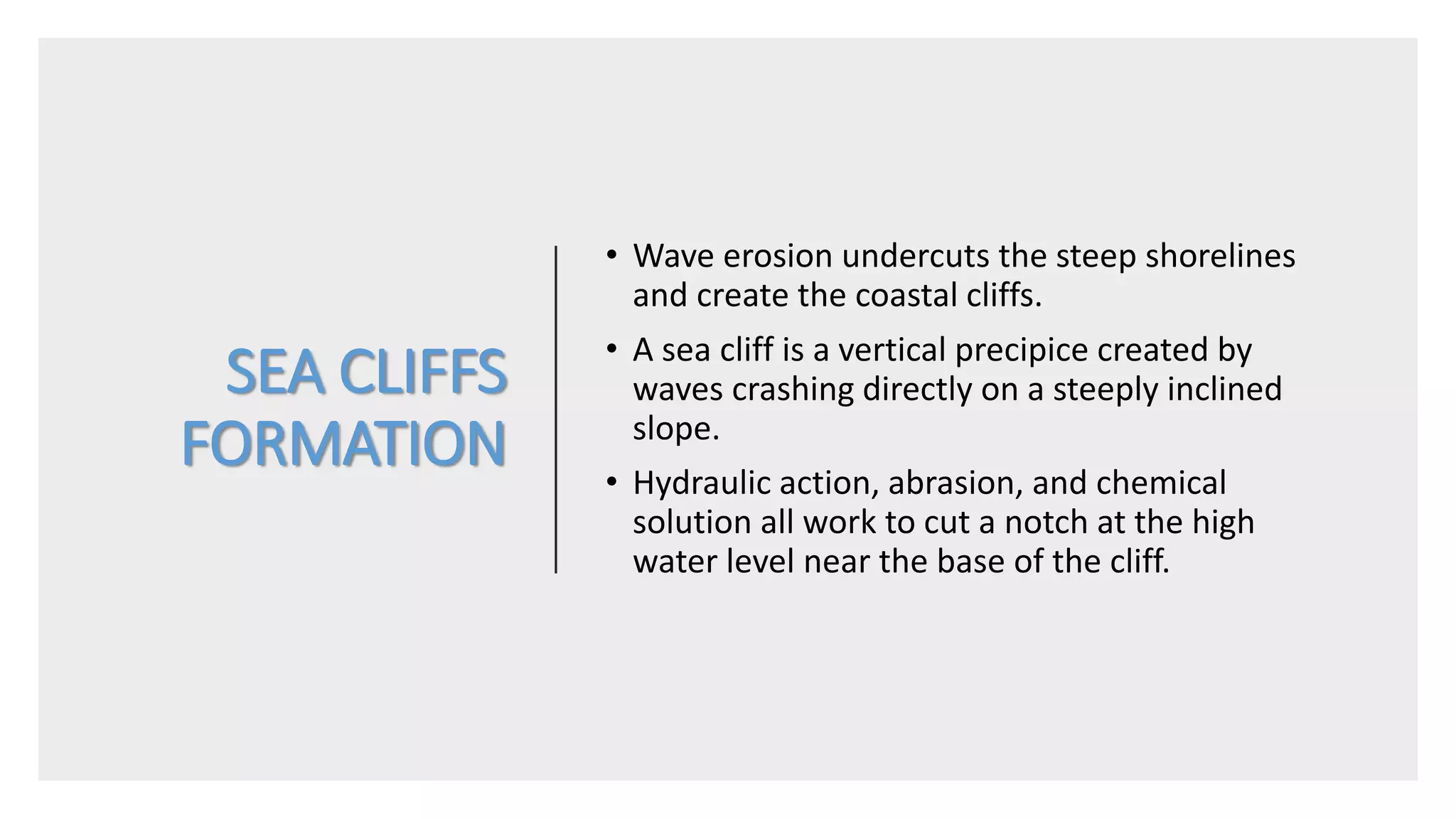 SEA CLIFFS
FORMATION
• Wave erosion undercuts the steep shorelines
and create the coastal cliffs.
• A sea cliff is a vertical precipice created by
waves crashing directly on a steeply inclined
slope.
• Hydraulic action, abrasion, and chemical
solution all work to cut a notch at the high
water level near the base of the cliff.
 