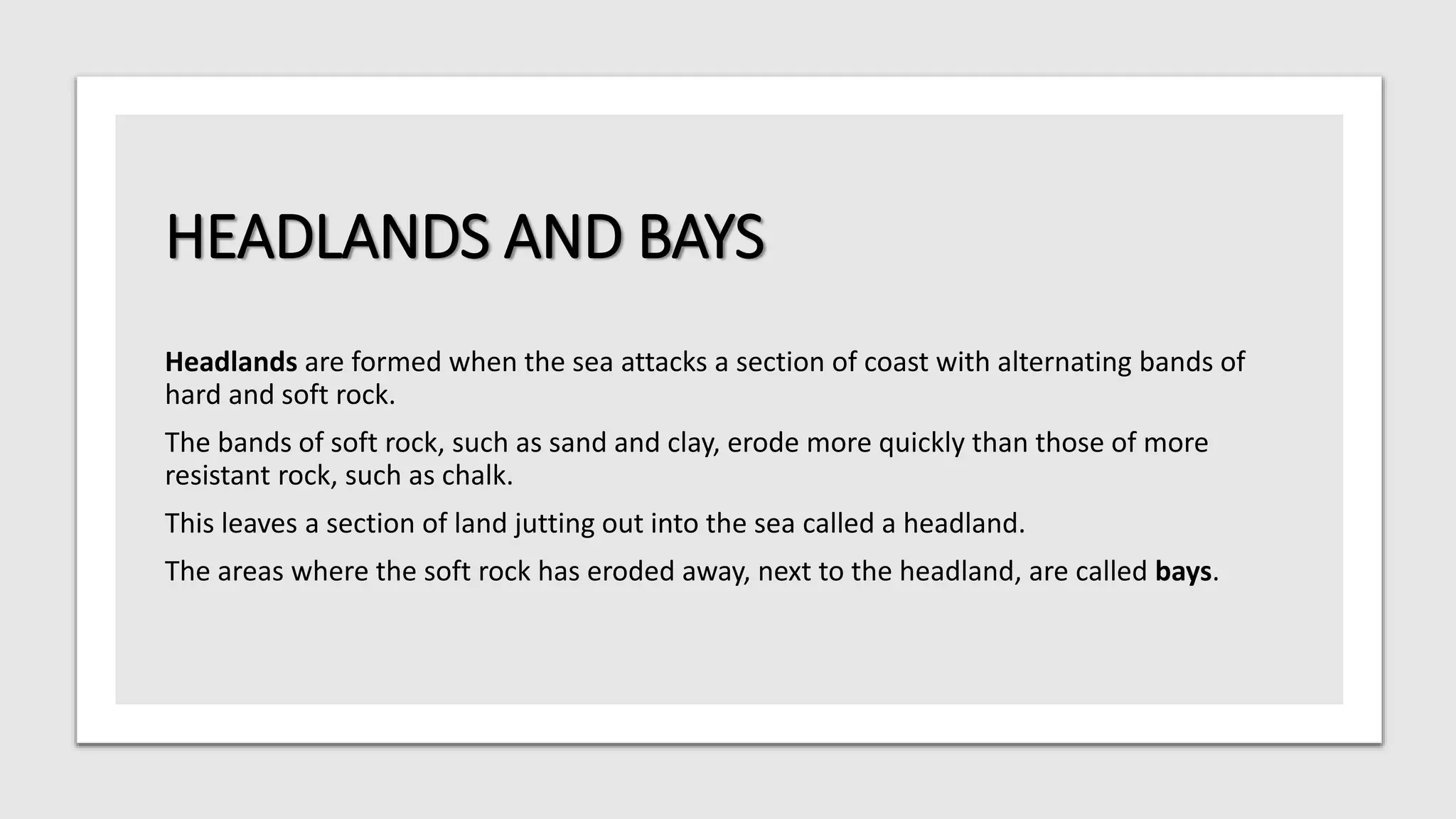 HEADLANDS AND BAYS
Headlands are formed when the sea attacks a section of coast with alternating bands of
hard and soft rock.
The bands of soft rock, such as sand and clay, erode more quickly than those of more
resistant rock, such as chalk.
This leaves a section of land jutting out into the sea called a headland.
The areas where the soft rock has eroded away, next to the headland, are called bays.
 