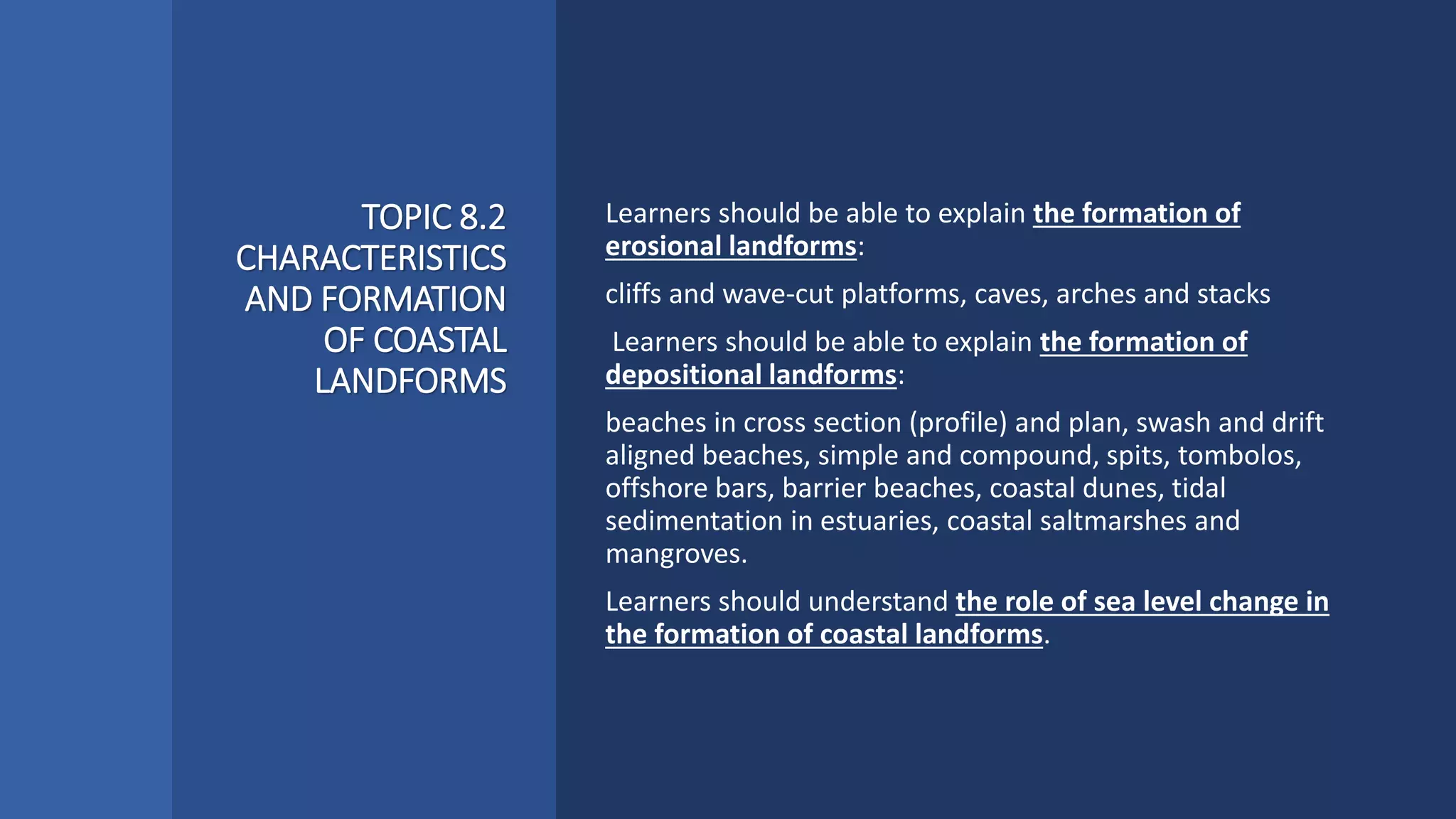 TOPIC 8.2
CHARACTERISTICS
AND FORMATION
OF COASTAL
LANDFORMS
Learners should be able to explain the formation of
erosional landforms:
cliffs and wave-cut platforms, caves, arches and stacks
Learners should be able to explain the formation of
depositional landforms:
beaches in cross section (profile) and plan, swash and drift
aligned beaches, simple and compound, spits, tombolos,
offshore bars, barrier beaches, coastal dunes, tidal
sedimentation in estuaries, coastal saltmarshes and
mangroves.
Learners should understand the role of sea level change in
the formation of coastal landforms.
 
