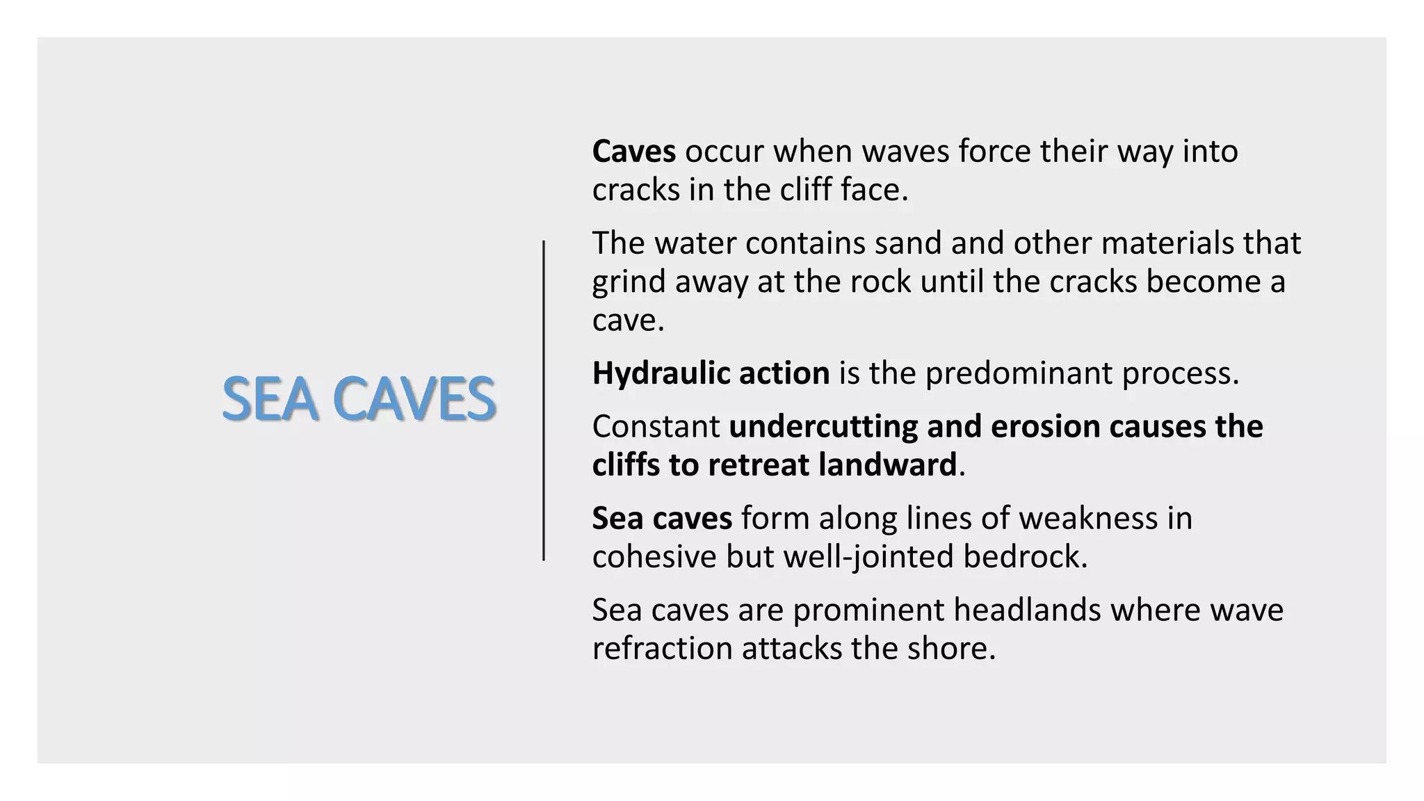 SEA CAVES
Caves occur when waves force their way into
cracks in the cliff face.
The water contains sand and other materials that
grind away at the rock until the cracks become a
cave.
Hydraulic action is the predominant process.
Constant undercutting and erosion causes the
cliffs to retreat landward.
Sea caves form along lines of weakness in
cohesive but well-jointed bedrock.
Sea caves are prominent headlands where wave
refraction attacks the shore.
 