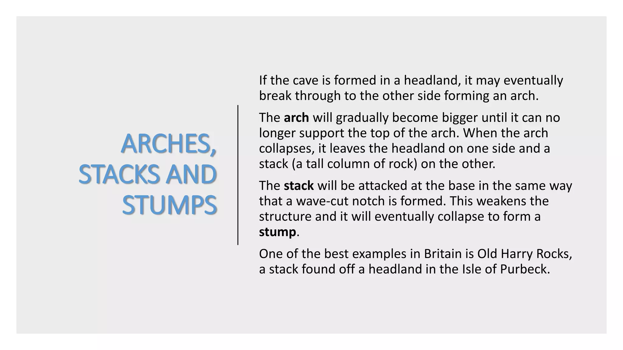 ARCHES,
STACKS AND
STUMPS
If the cave is formed in a headland, it may eventually
break through to the other side forming an arch.
The arch will gradually become bigger until it can no
longer support the top of the arch. When the arch
collapses, it leaves the headland on one side and a
stack (a tall column of rock) on the other.
The stack will be attacked at the base in the same way
that a wave-cut notch is formed. This weakens the
structure and it will eventually collapse to form a
stump.
One of the best examples in Britain is Old Harry Rocks,
a stack found off a headland in the Isle of Purbeck.
 