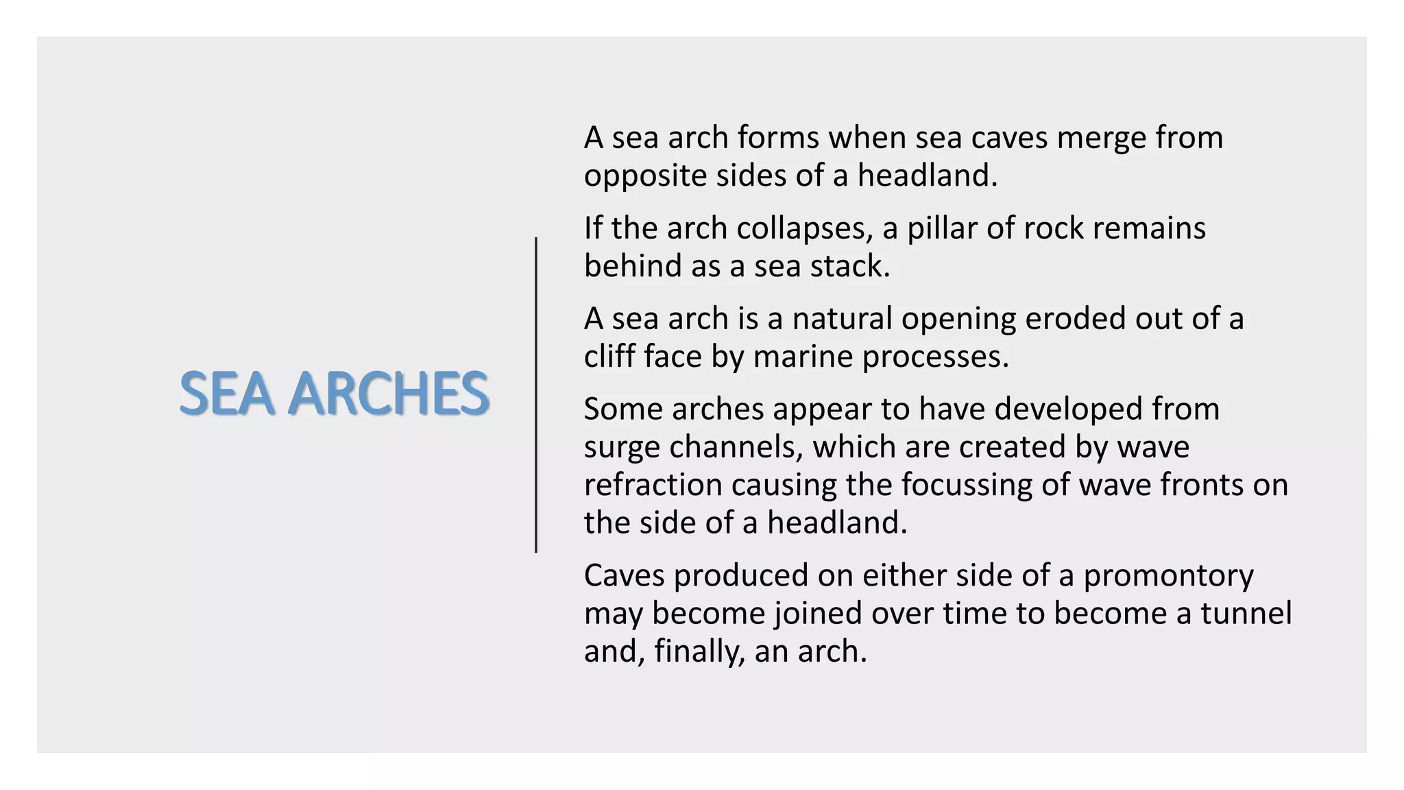 SEA ARCHES
A sea arch forms when sea caves merge from
opposite sides of a headland.
If the arch collapses, a pillar of rock remains
behind as a sea stack.
A sea arch is a natural opening eroded out of a
cliff face by marine processes.
Some arches appear to have developed from
surge channels, which are created by wave
refraction causing the focussing of wave fronts on
the side of a headland.
Caves produced on either side of a promontory
may become joined over time to become a tunnel
and, finally, an arch.
 