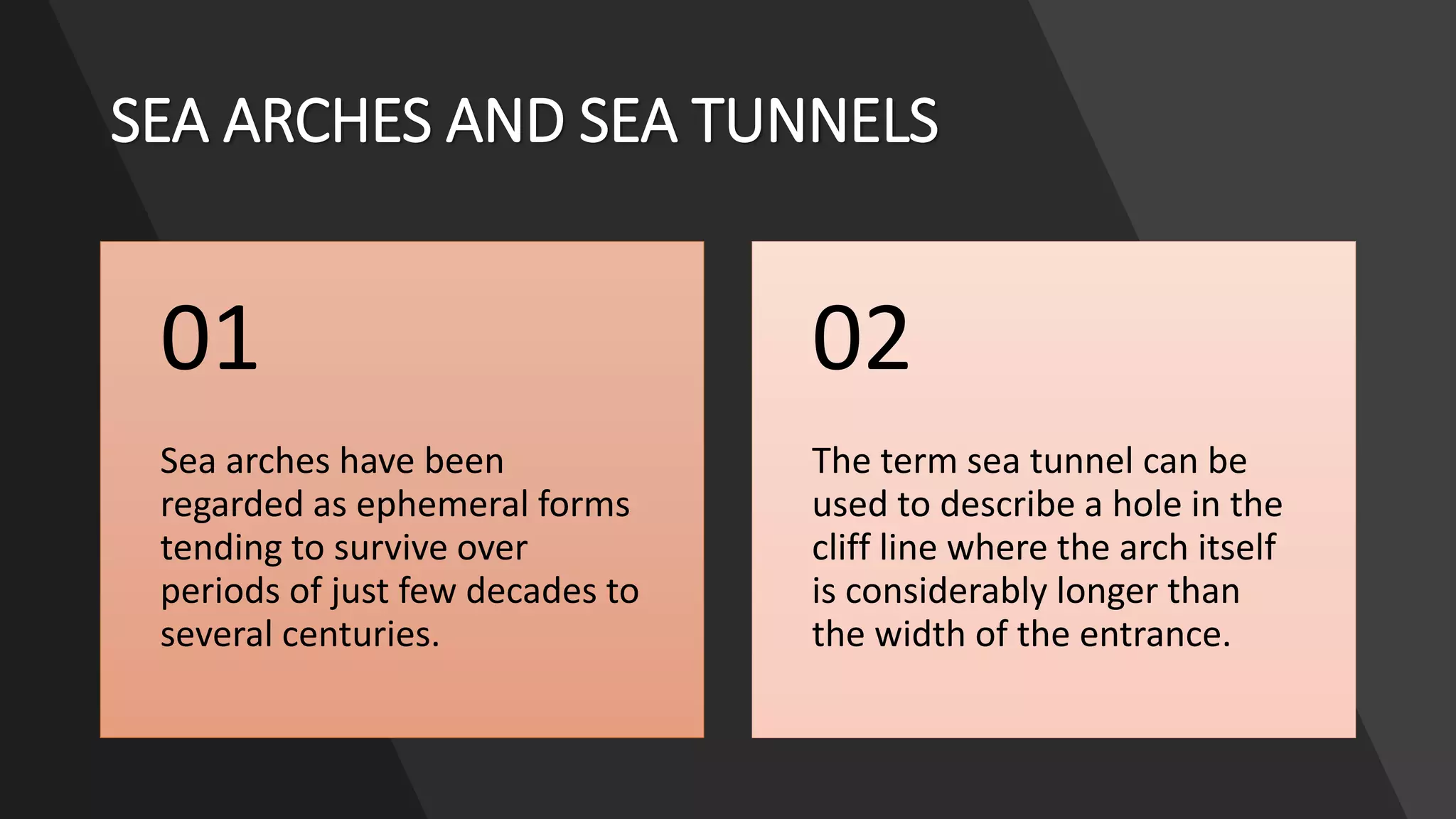 SEA ARCHES AND SEA TUNNELS
Sea arches have been
regarded as ephemeral forms
tending to survive over
periods of just few decades to
several centuries.
01
The term sea tunnel can be
used to describe a hole in the
cliff line where the arch itself
is considerably longer than
the width of the entrance.
02
 