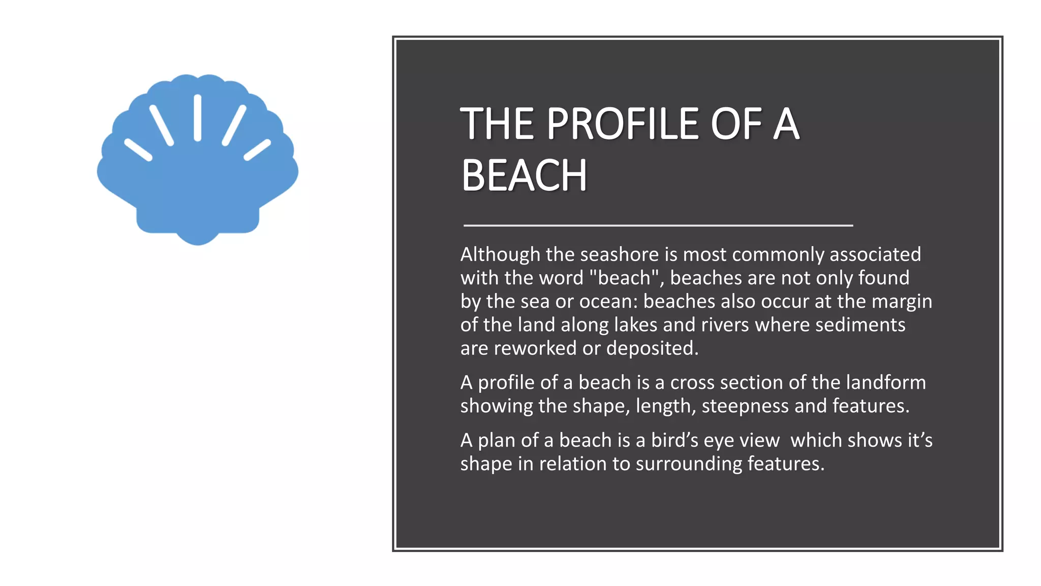 THE PROFILE OF A
BEACH
Although the seashore is most commonly associated
with the word "beach", beaches are not only found
by the sea or ocean: beaches also occur at the margin
of the land along lakes and rivers where sediments
are reworked or deposited.
A profile of a beach is a cross section of the landform
showing the shape, length, steepness and features.
A plan of a beach is a bird’s eye view which shows it’s
shape in relation to surrounding features.
 