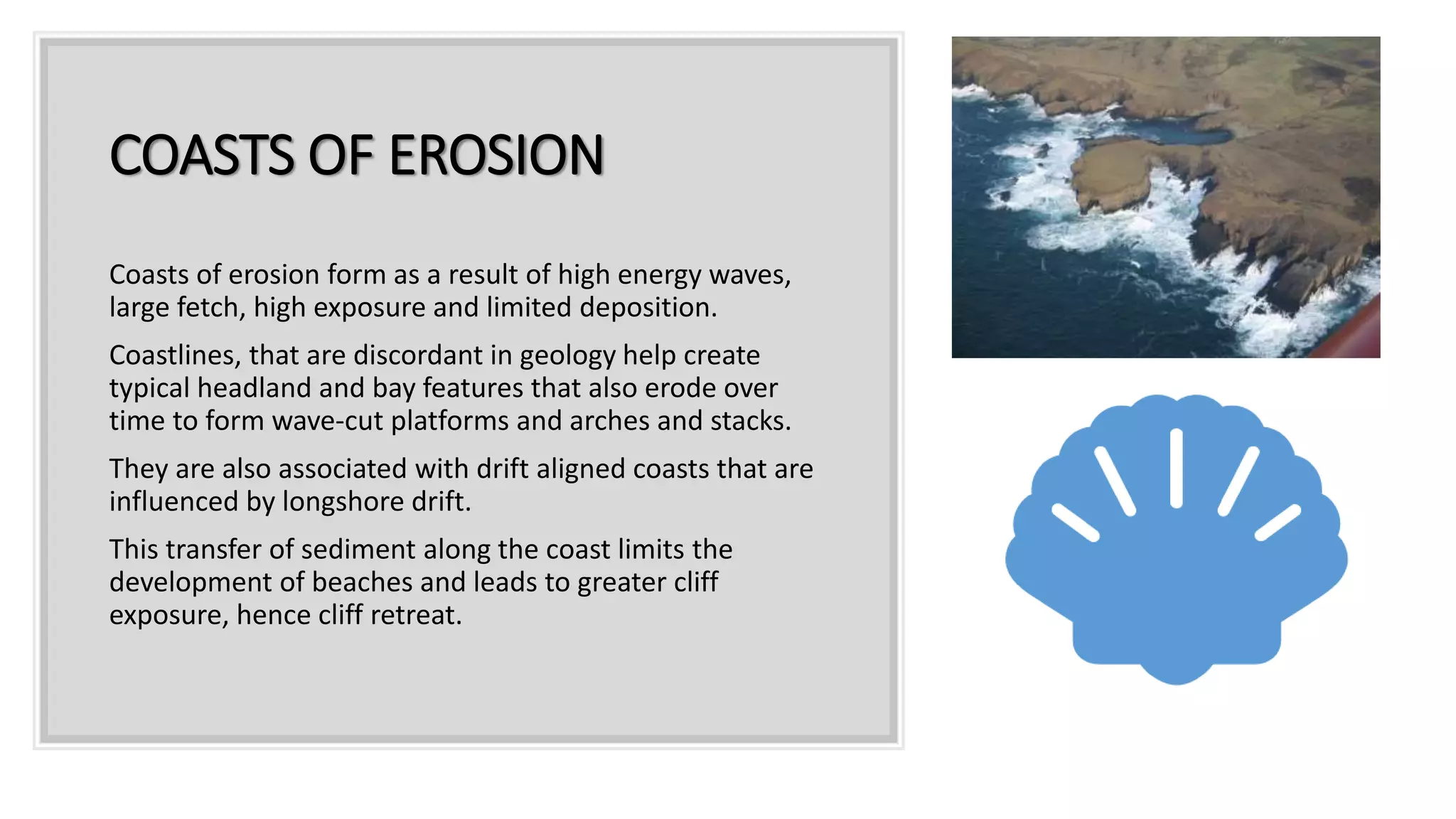 COASTS OF EROSION
Coasts of erosion form as a result of high energy waves,
large fetch, high exposure and limited deposition.
Coastlines, that are discordant in geology help create
typical headland and bay features that also erode over
time to form wave-cut platforms and arches and stacks.
They are also associated with drift aligned coasts that are
influenced by longshore drift.
This transfer of sediment along the coast limits the
development of beaches and leads to greater cliff
exposure, hence cliff retreat.
 