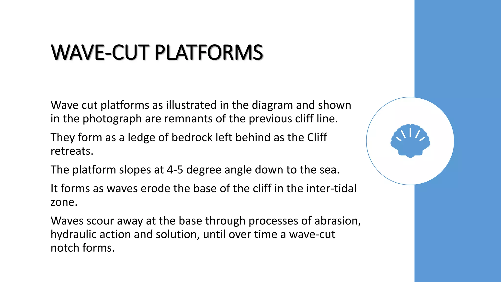 WAVE-CUT PLATFORMS
Wave cut platforms as illustrated in the diagram and shown
in the photograph are remnants of the previous cliff line.
They form as a ledge of bedrock left behind as the Cliff
retreats.
The platform slopes at 4-5 degree angle down to the sea.
It forms as waves erode the base of the cliff in the inter-tidal
zone.
Waves scour away at the base through processes of abrasion,
hydraulic action and solution, until over time a wave-cut
notch forms.
 