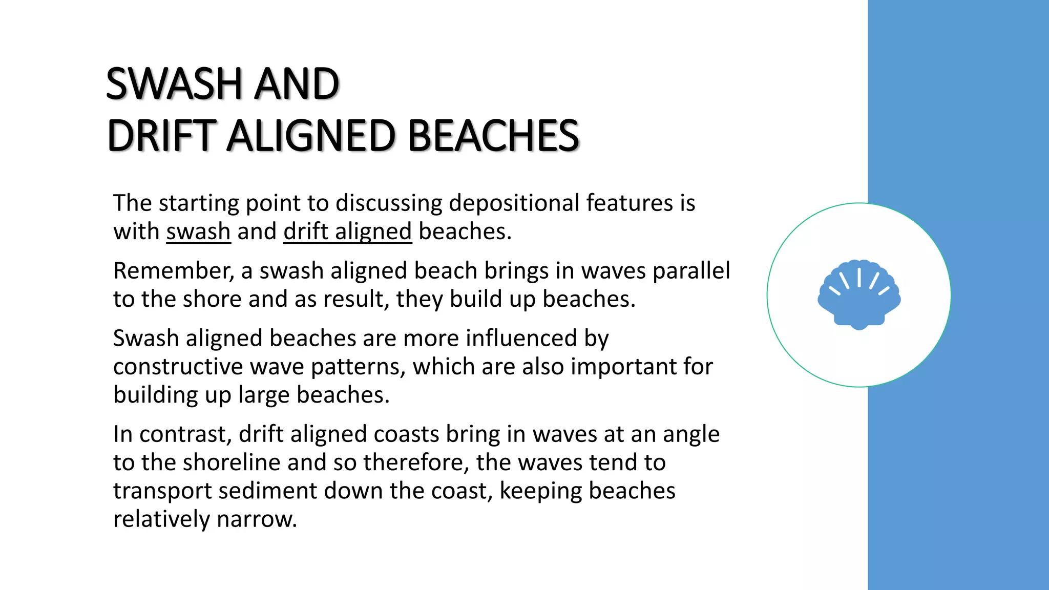 SWASH AND
DRIFT ALIGNED BEACHES
The starting point to discussing depositional features is
with swash and drift aligned beaches.
Remember, a swash aligned beach brings in waves parallel
to the shore and as result, they build up beaches.
Swash aligned beaches are more influenced by
constructive wave patterns, which are also important for
building up large beaches.
In contrast, drift aligned coasts bring in waves at an angle
to the shoreline and so therefore, the waves tend to
transport sediment down the coast, keeping beaches
relatively narrow.
 