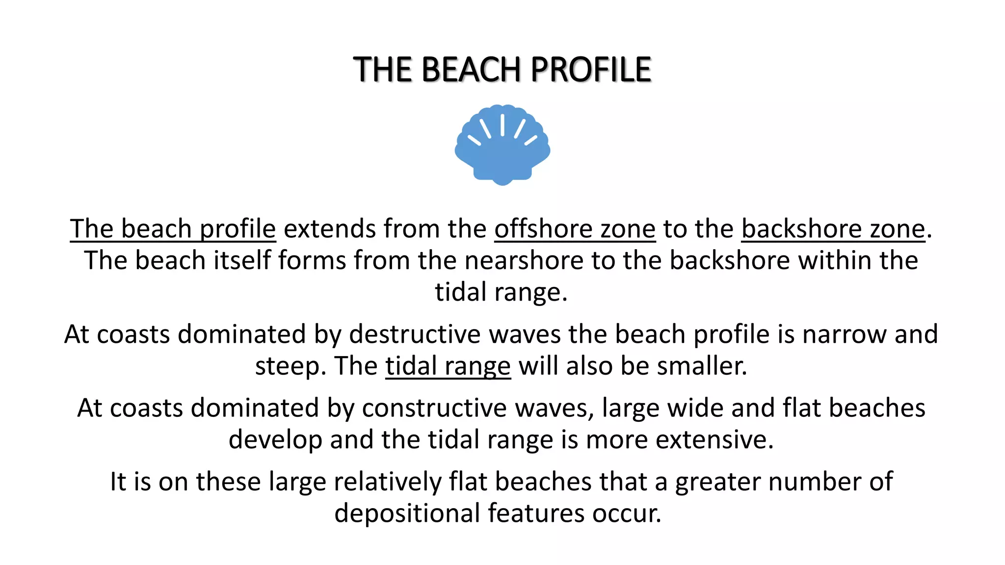 THE BEACH PROFILE
The beach profile extends from the offshore zone to the backshore zone.
The beach itself forms from the nearshore to the backshore within the
tidal range.
At coasts dominated by destructive waves the beach profile is narrow and
steep. The tidal range will also be smaller.
At coasts dominated by constructive waves, large wide and flat beaches
develop and the tidal range is more extensive.
It is on these large relatively flat beaches that a greater number of
depositional features occur.
 