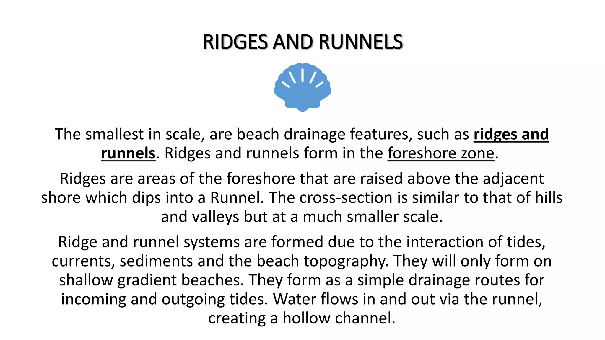 RIDGES AND RUNNELS
The smallest in scale, are beach drainage features, such as ridges and
runnels. Ridges and runnels form in the foreshore zone.
Ridges are areas of the foreshore that are raised above the adjacent
shore which dips into a Runnel. The cross-section is similar to that of hills
and valleys but at a much smaller scale.
Ridge and runnel systems are formed due to the interaction of tides,
currents, sediments and the beach topography. They will only form on
shallow gradient beaches. They form as a simple drainage routes for
incoming and outgoing tides. Water flows in and out via the runnel,
creating a hollow channel.
 