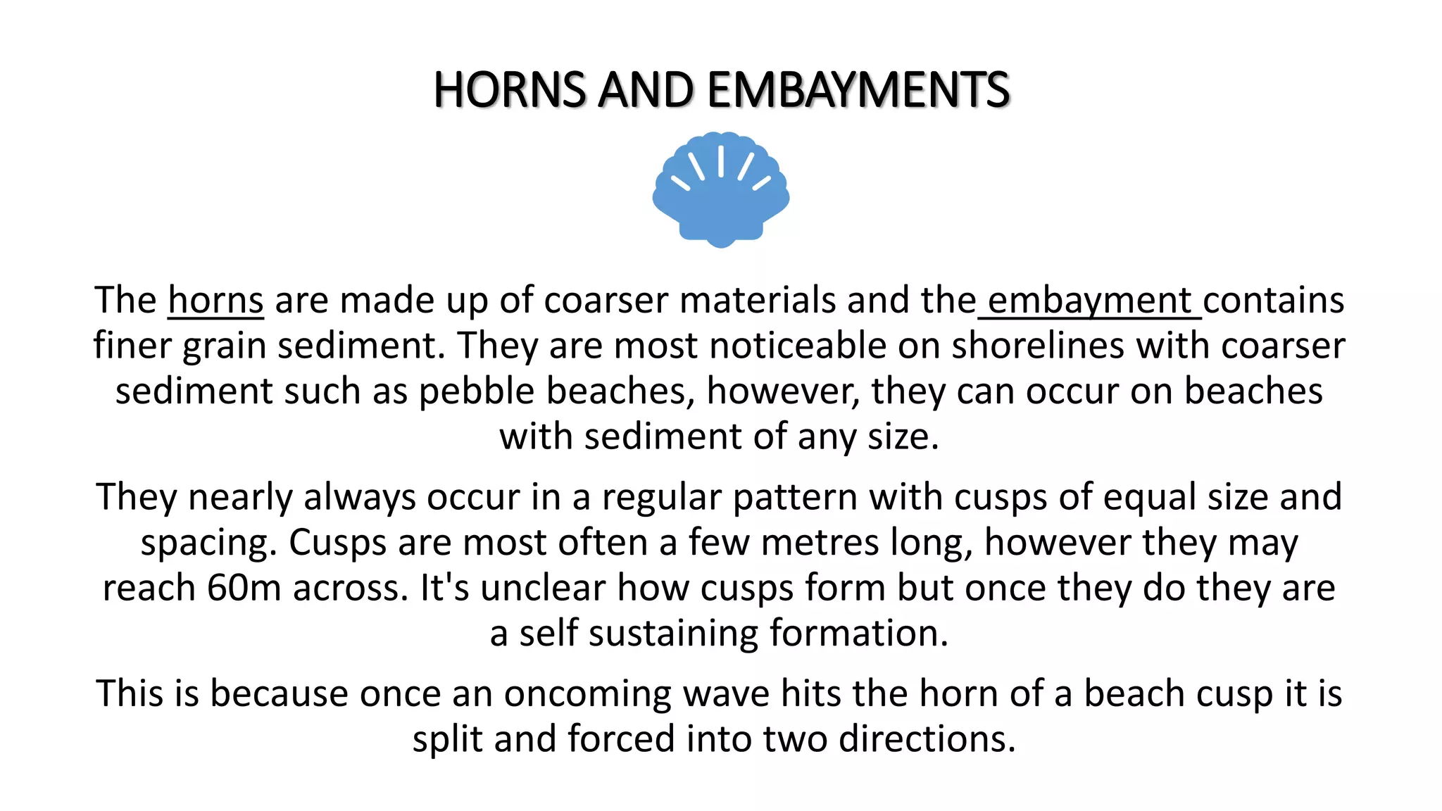 HORNS AND EMBAYMENTS
The horns are made up of coarser materials and the embayment contains
finer grain sediment. They are most noticeable on shorelines with coarser
sediment such as pebble beaches, however, they can occur on beaches
with sediment of any size.
They nearly always occur in a regular pattern with cusps of equal size and
spacing. Cusps are most often a few metres long, however they may
reach 60m across. It's unclear how cusps form but once they do they are
a self sustaining formation.
This is because once an oncoming wave hits the horn of a beach cusp it is
split and forced into two directions.
 