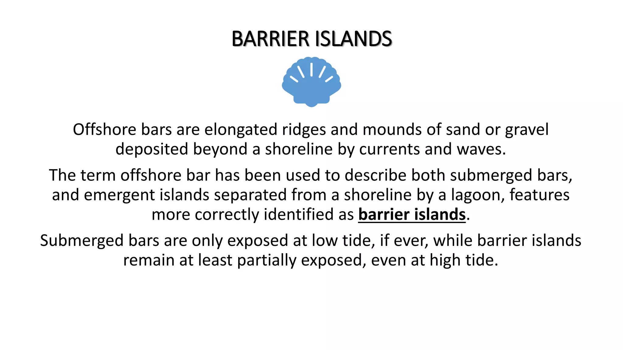 BARRIER ISLANDS
Offshore bars are elongated ridges and mounds of sand or gravel
deposited beyond a shoreline by currents and waves.
The term offshore bar has been used to describe both submerged bars,
and emergent islands separated from a shoreline by a lagoon, features
more correctly identified as barrier islands.
Submerged bars are only exposed at low tide, if ever, while barrier islands
remain at least partially exposed, even at high tide.
 