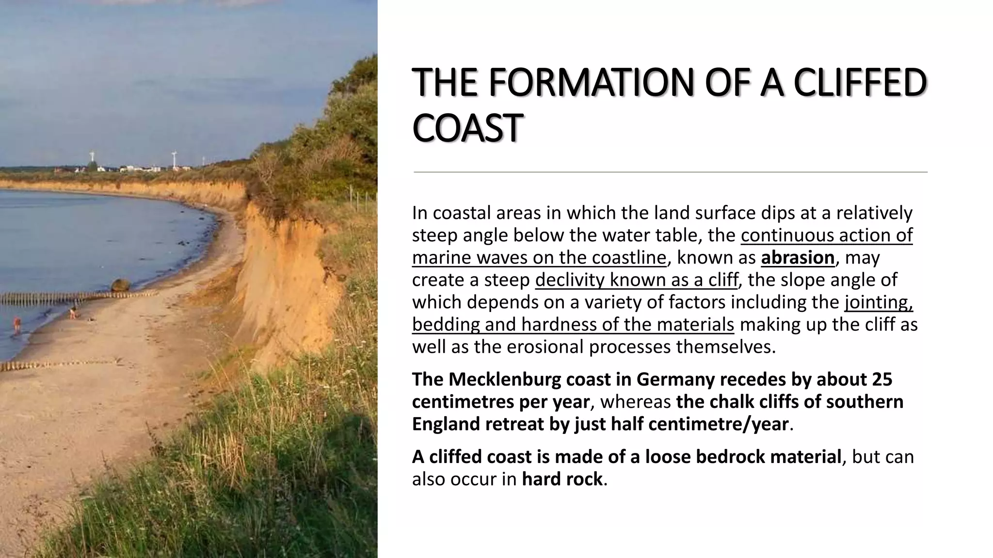 THE FORMATION OF A CLIFFED
COAST
In coastal areas in which the land surface dips at a relatively
steep angle below the water table, the continuous action of
marine waves on the coastline, known as abrasion, may
create a steep declivity known as a cliff, the slope angle of
which depends on a variety of factors including the jointing,
bedding and hardness of the materials making up the cliff as
well as the erosional processes themselves.
The Mecklenburg coast in Germany recedes by about 25
centimetres per year, whereas the chalk cliffs of southern
England retreat by just half centimetre/year.
A cliffed coast is made of a loose bedrock material, but can
also occur in hard rock.
 
