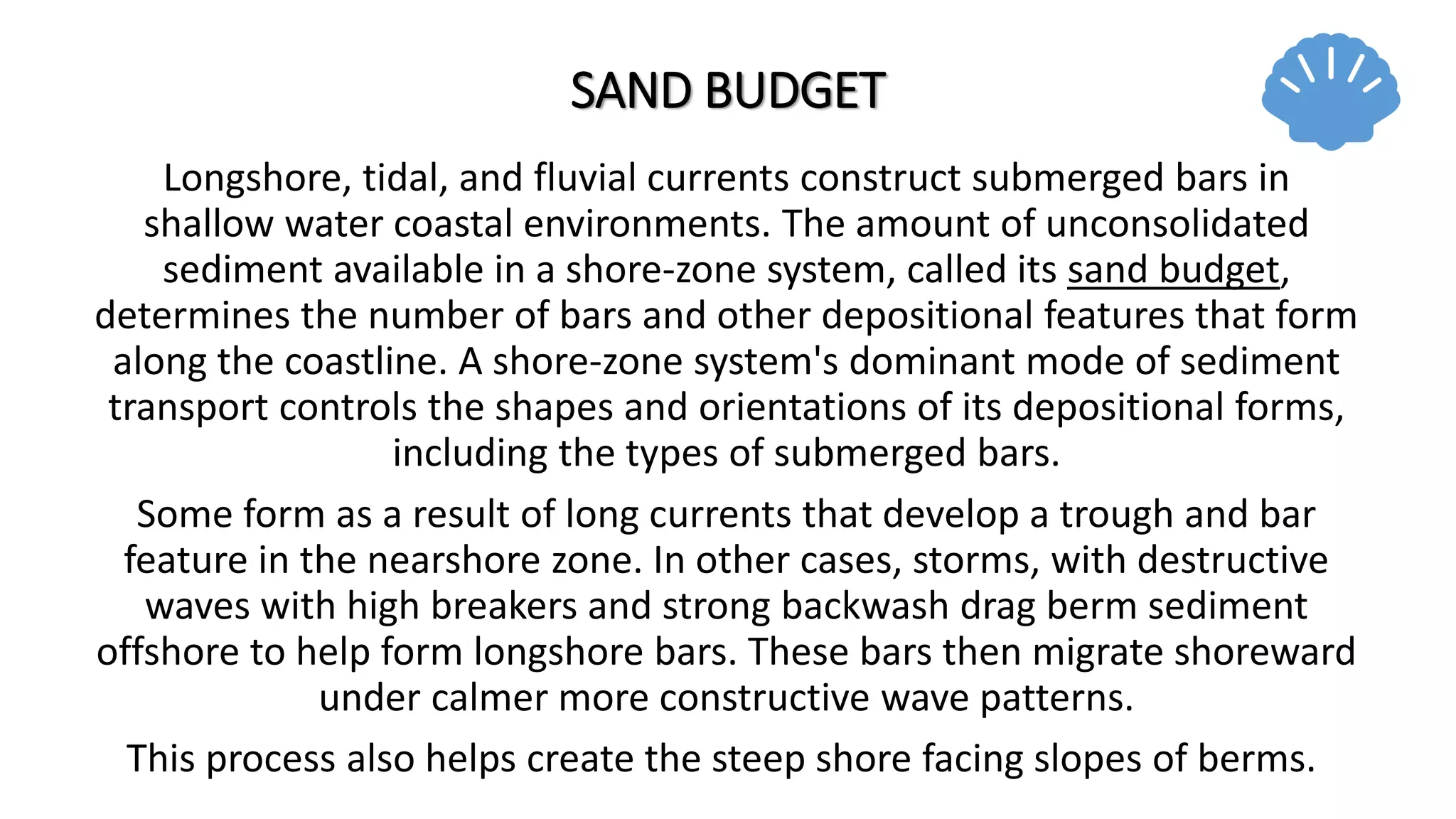 SAND BUDGET
Longshore, tidal, and fluvial currents construct submerged bars in
shallow water coastal environments. The amount of unconsolidated
sediment available in a shore-zone system, called its sand budget,
determines the number of bars and other depositional features that form
along the coastline. A shore-zone system's dominant mode of sediment
transport controls the shapes and orientations of its depositional forms,
including the types of submerged bars.
Some form as a result of long currents that develop a trough and bar
feature in the nearshore zone. In other cases, storms, with destructive
waves with high breakers and strong backwash drag berm sediment
offshore to help form longshore bars. These bars then migrate shoreward
under calmer more constructive wave patterns.
This process also helps create the steep shore facing slopes of berms.
 