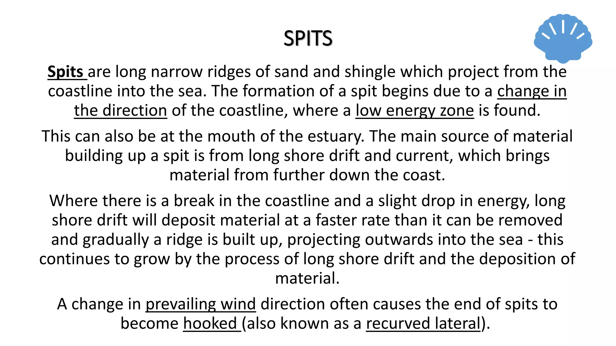 SPITS
Spits are long narrow ridges of sand and shingle which project from the
coastline into the sea. The formation of a spit begins due to a change in
the direction of the coastline, where a low energy zone is found.
This can also be at the mouth of the estuary. The main source of material
building up a spit is from long shore drift and current, which brings
material from further down the coast.
Where there is a break in the coastline and a slight drop in energy, long
shore drift will deposit material at a faster rate than it can be removed
and gradually a ridge is built up, projecting outwards into the sea - this
continues to grow by the process of long shore drift and the deposition of
material.
A change in prevailing wind direction often causes the end of spits to
become hooked (also known as a recurved lateral).
 