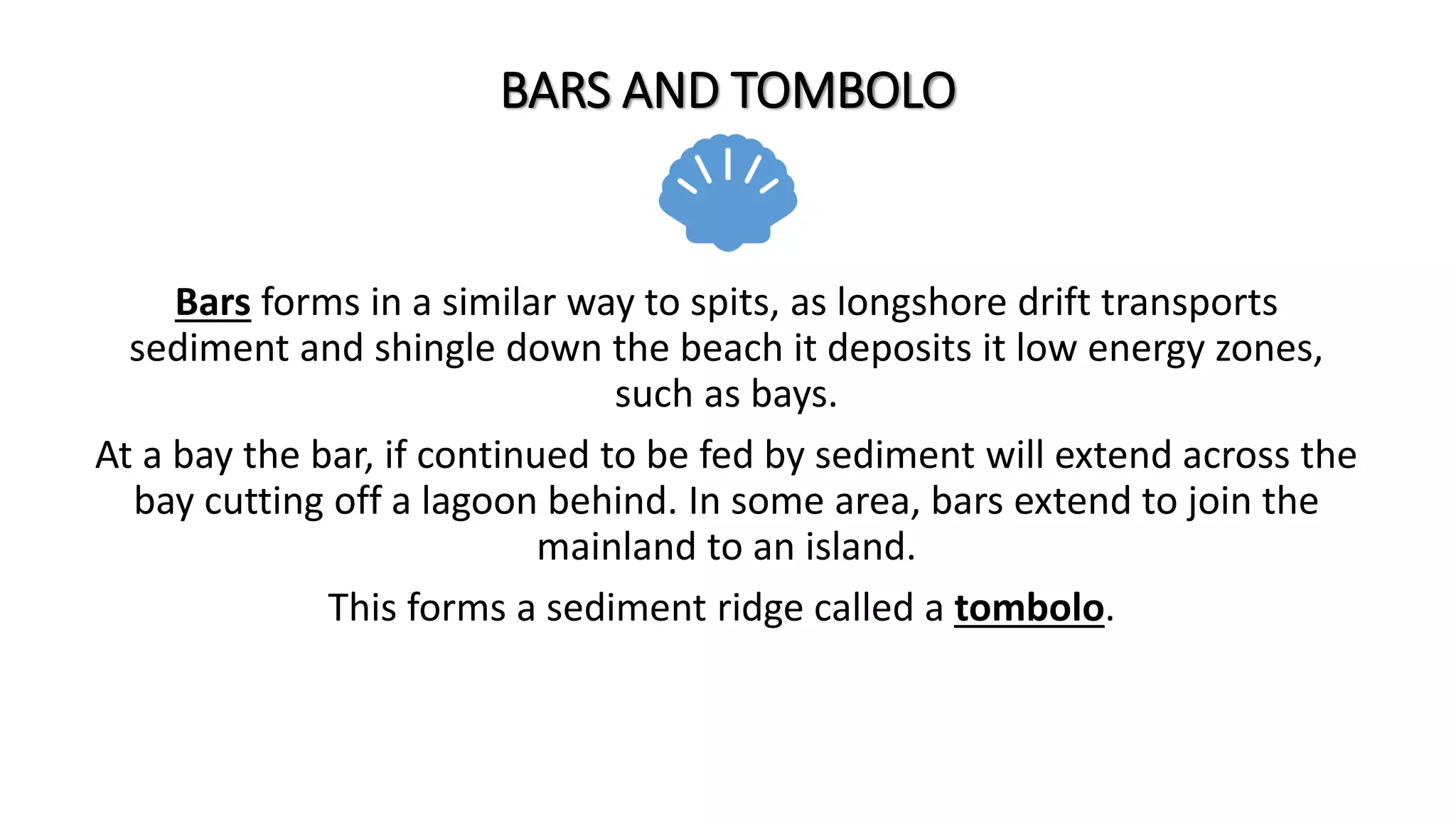 BARS AND TOMBOLO
Bars forms in a similar way to spits, as longshore drift transports
sediment and shingle down the beach it deposits it low energy zones,
such as bays.
At a bay the bar, if continued to be fed by sediment will extend across the
bay cutting off a lagoon behind. In some area, bars extend to join the
mainland to an island.
This forms a sediment ridge called a tombolo.
 