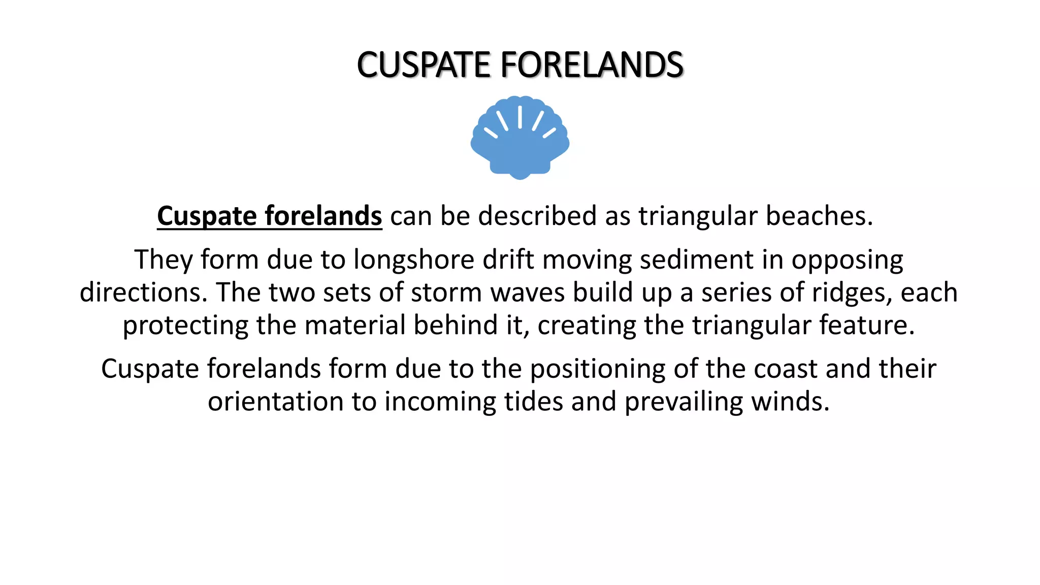 CUSPATE FORELANDS
Cuspate forelands can be described as triangular beaches.
They form due to longshore drift moving sediment in opposing
directions. The two sets of storm waves build up a series of ridges, each
protecting the material behind it, creating the triangular feature.
Cuspate forelands form due to the positioning of the coast and their
orientation to incoming tides and prevailing winds.
 