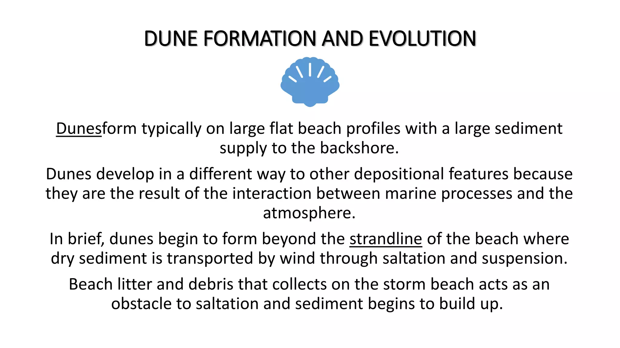 DUNE FORMATION AND EVOLUTION
Dunesform typically on large flat beach profiles with a large sediment
supply to the backshore.
Dunes develop in a different way to other depositional features because
they are the result of the interaction between marine processes and the
atmosphere.
In brief, dunes begin to form beyond the strandline of the beach where
dry sediment is transported by wind through saltation and suspension.
Beach litter and debris that collects on the storm beach acts as an
obstacle to saltation and sediment begins to build up.
 