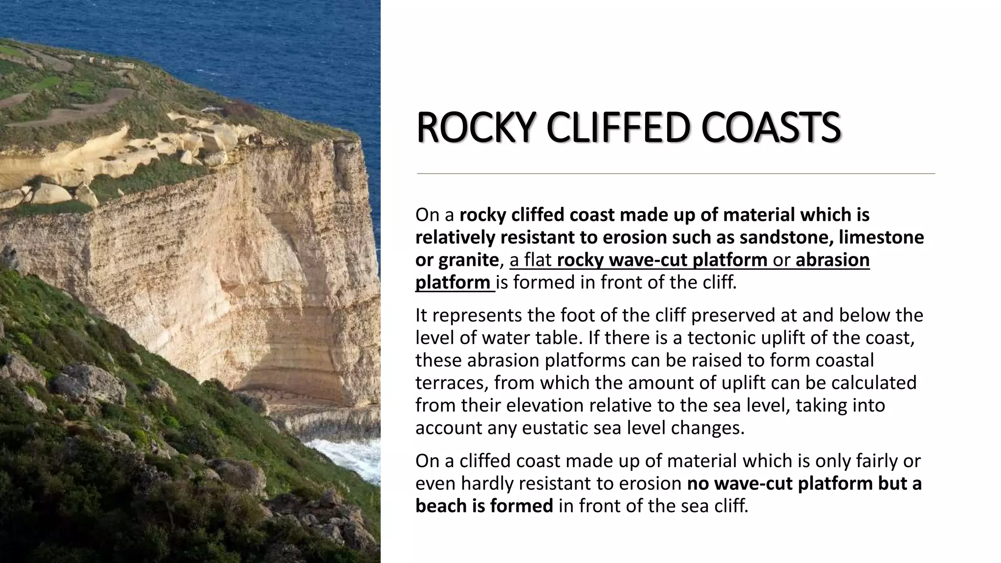 ROCKY CLIFFED COASTS
On a rocky cliffed coast made up of material which is
relatively resistant to erosion such as sandstone, limestone
or granite, a flat rocky wave-cut platform or abrasion
platform is formed in front of the cliff.
It represents the foot of the cliff preserved at and below the
level of water table. If there is a tectonic uplift of the coast,
these abrasion platforms can be raised to form coastal
terraces, from which the amount of uplift can be calculated
from their elevation relative to the sea level, taking into
account any eustatic sea level changes.
On a cliffed coast made up of material which is only fairly or
even hardly resistant to erosion no wave-cut platform but a
beach is formed in front of the sea cliff.
 
