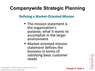 Chapter 2- slide 4
Copyright © 2010 Pearson Education, Inc.
Publishing as Prentice Hall
Companywide Strategic Planning
• The mission statement is
the organization’s
purpose, what it wants to
accomplish in the larger
environment
• Market-oriented mission
statement defines the
business in terms of
satisfying basic customer
needs
Defining a Market-Oriented Mission
 