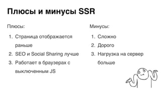 Плюсы и минусы SSR
Плюсы:
1. Страница отображается
раньше
2. SEO и Social Sharing лучше
3. Работает в браузерах с
выключенным JS
Минусы:
1. Сложно
2. Дорого
3. Нагрузка на сервер
больше
 