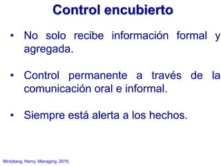 Mintzberg, Henry. Managing. 2010.
• No solo recibe información formal y
agregada.
• Control permanente a través de la
comunicación oral e informal.
• Siempre está alerta a los hechos.
Control encubierto
 