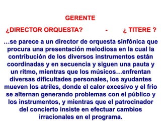GERENTE
¿DIRECTOR ORQUESTA? - ¿ TITERE ?
…se parece a un director de orquesta sinfónica que
procura una presentación melodiosa en la cual la
contribución de los diversos instrumentos están
coordinadas y en secuencia y siguen una pauta y
un ritmo, mientras que los músicos…enfrentan
diversas dificultades personales, los ayudantes
mueven los atriles, donde el calor excesivo y el frio
se alternan generando problemas con el público y
los instrumentos, y mientras que el patrocinador
del concierto insiste en efectuar cambios
irracionales en el programa.
 