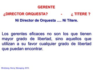 GERENTE
¿DIRECTOR ORQUESTA? - ¿ TITERE ?
Ni Director de Orquesta …. Ni Títere.
Los gerentes eficaces no son los que tienen
mayor grado de libertad, sino aquellos que
utilizan a su favor cualquier grado de libertad
que puedan encontrar.
Mintzberg, Henry. Managing. 2010.
 