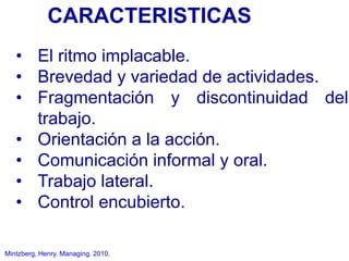 Mintzberg, Henry. Managing. 2010.
• El ritmo implacable.
• Brevedad y variedad de actividades.
• Fragmentación y discontinuidad del
trabajo.
• Orientación a la acción.
• Comunicación informal y oral.
• Trabajo lateral.
• Control encubierto.
CARACTERISTICAS
 