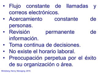 Mintzberg, Henry. Managing. 2010.
• Flujo constante de llamadas y
correos electrónicos.
• Acercamiento constante de
personas.
• Revisión permanente de
información.
• Toma continua de decisiones.
• No existe el horario laboral.
• Preocupación perpetua por el éxito
de su organización o área.
 