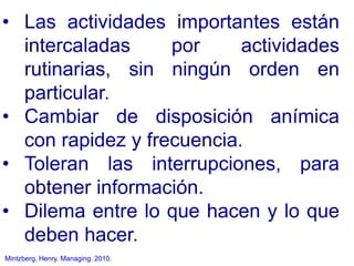 Mintzberg, Henry. Managing. 2010.
• Las actividades importantes están
intercaladas por actividades
rutinarias, sin ningún orden en
particular.
• Cambiar de disposición anímica
con rapidez y frecuencia.
• Toleran las interrupciones, para
obtener información.
• Dilema entre lo que hacen y lo que
deben hacer.
 