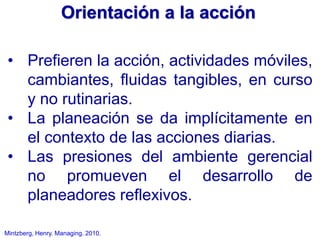 Mintzberg, Henry. Managing. 2010.
• Prefieren la acción, actividades móviles,
cambiantes, fluidas tangibles, en curso
y no rutinarias.
• La planeación se da implícitamente en
el contexto de las acciones diarias.
• Las presiones del ambiente gerencial
no promueven el desarrollo de
planeadores reflexivos.
Orientación a la acción
 
