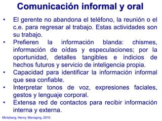 Mintzberg, Henry. Managing. 2010.
• El gerente no abandona el teléfono, la reunión o el
c.e. para regresar al trabajo. Estas actividades son
su trabajo.
• Prefieren la información blanda: chismes,
información de oídas y especulaciones; por la
oportunidad, detalles tangibles e indicios de
hechos futuros y servicio de inteligencia propia.
• Capacidad para identificar la información informal
que sea confiable.
• Interpretar tonos de voz, expresiones faciales,
gestos y lenguaje corporal.
• Extensa red de contactos para recibir información
interna y externa.
Comunicación informal y oral
 