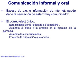 Mintzberg, Henry. Managing. 2010.
• Exceso de c.e. e información de internet, puede
darle la sensación de estar “muy comunicado”.
• El correo electrónico:
Está limitado por la “pobreza de la palabra”.
Aumenta el ritmo y la presión en el ejercicio de la
gerencia.
Aumenta las interrupciones.
Fomenta la orientación a la acción.
Comunicación informal y oral
 