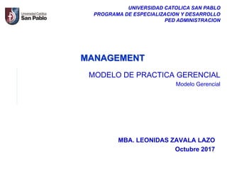 MBA. LEONIDAS ZAVALA LAZO
Octubre 2017
UNIVERSIDAD CATOLICA SAN PABLO
PROGRAMA DE ESPECIALIZACION Y DESARROLLO
PED ADMINISTRACION
MANAGEMENT
MODELO DE PRACTICA GERENCIAL
Modelo Gerencial
 